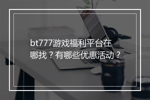bt777游戏福利平台在哪找？有哪些优惠活动？