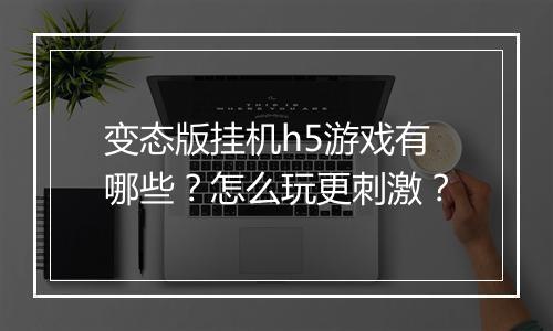 变态版挂机h5游戏有哪些？怎么玩更刺激？