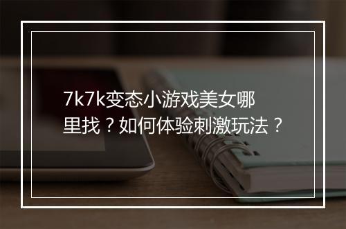 7k7k变态小游戏美女哪里找？如何体验刺激玩法？