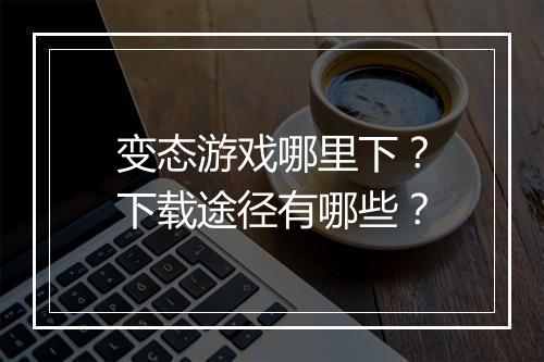 变态游戏哪里下？下载途径有哪些？