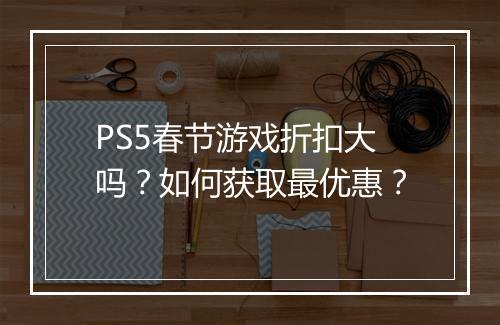 PS5春节游戏折扣大吗？如何获取最优惠？