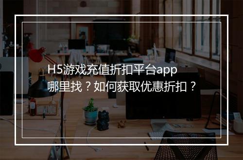 H5游戏充值折扣平台app哪里找？如何获取优惠折扣？