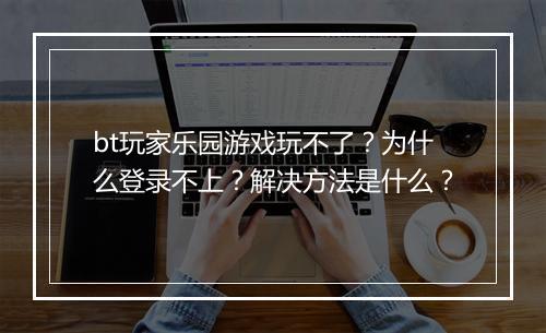 bt玩家乐园游戏玩不了？为什么登录不上？解决方法是什么？