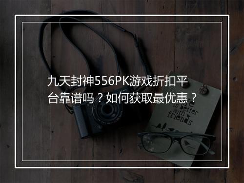 九天封神556PK游戏折扣平台靠谱吗？如何获取最优惠？