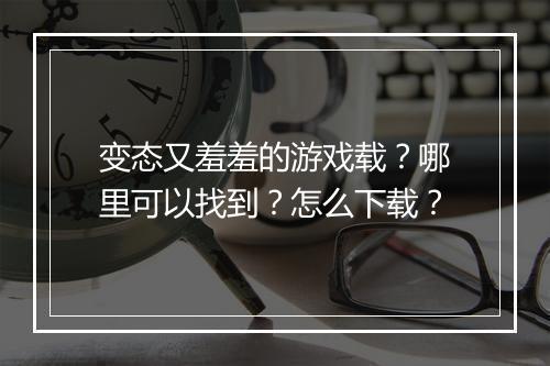变态又羞羞的游戏载？哪里可以找到？怎么下载？