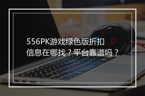 556PK游戏绿色版折扣信息在哪找？平台靠谱吗？