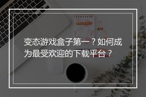 变态游戏盒子第一？如何成为最受欢迎的下载平台？