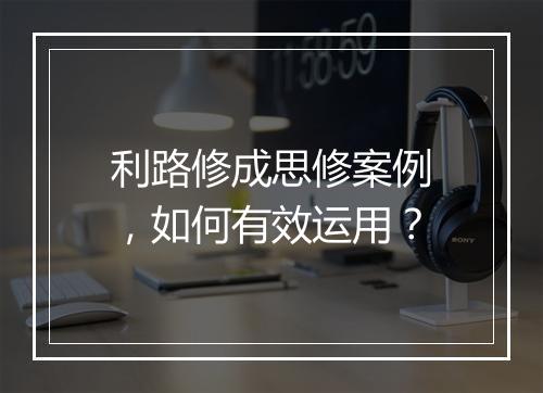 利路修成思修案例，如何有效运用？