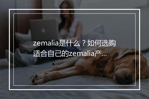 zemalia是什么?如何选购适合自己的zemalia产品?