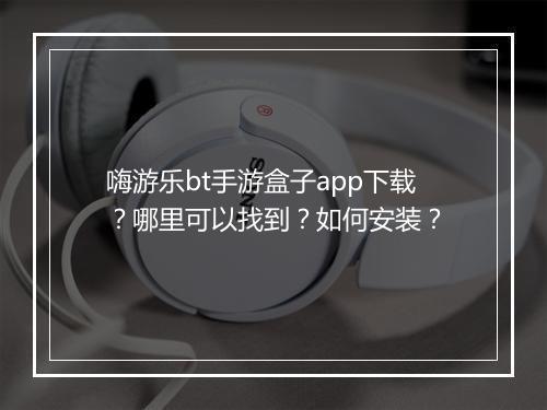 嗨游乐bt手游盒子app下载?哪里可以找到?如何安装?