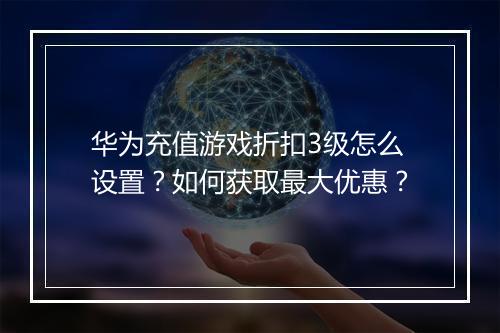 华为充值游戏折扣3级怎么设置？如何获取最大优惠？