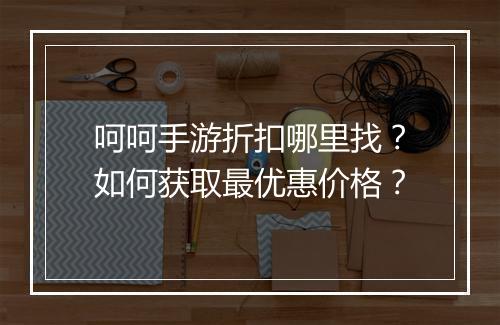 呵呵手游折扣哪里找？如何获取最优惠价格？