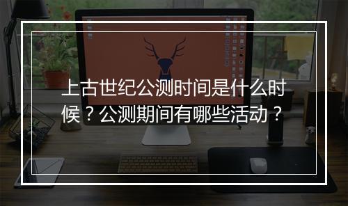 上古世纪公测时间是什么时候？公测期间有哪些活动？