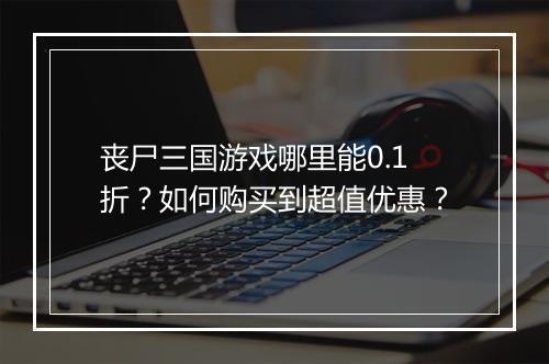 丧尸三国游戏哪里能0.1折?如何购买到超值优惠?