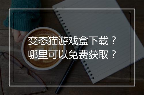 变态猫游戏盒下载？哪里可以免费获取？