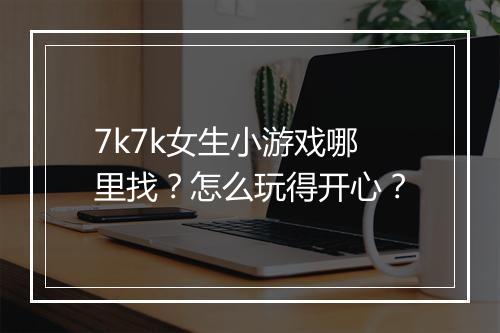 7k7k女生小游戏哪里找？怎么玩得开心？