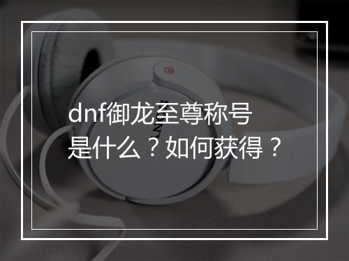 dnf御龙至尊称号是什么?如何获得?