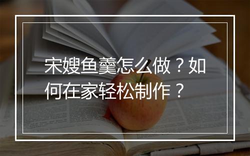 宋嫂鱼羹怎么做？如何在家轻松制作？