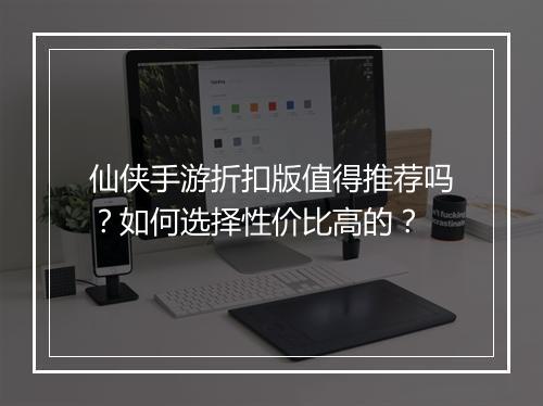 仙侠手游折扣版值得推荐吗？如何选择性价比高的？