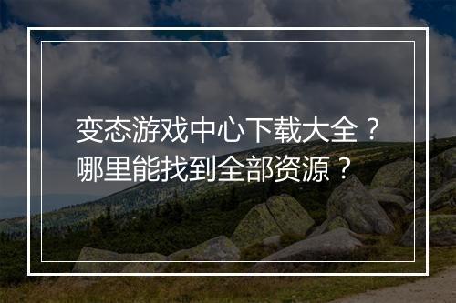 变态游戏中心下载大全？哪里能找到全部资源？