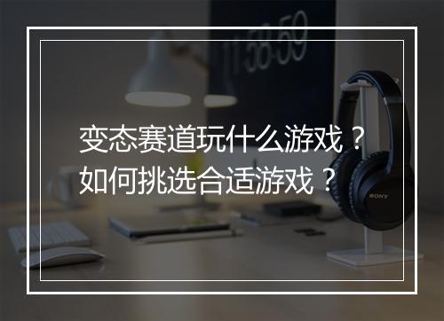 变态赛道玩什么游戏?如何挑选合适游戏?