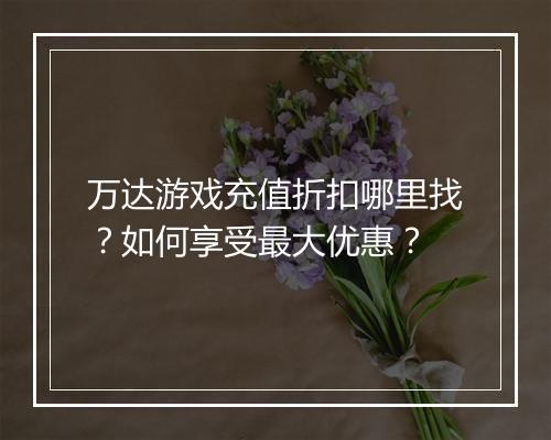 万达游戏充值折扣哪里找？如何享受最大优惠？