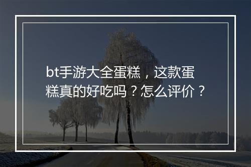 bt手游大全蛋糕,这款蛋糕真的好吃吗?怎么评价?