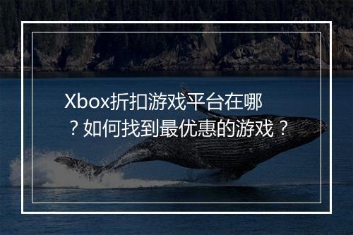 Xbox折扣游戏平台在哪？如何找到最优惠的游戏？