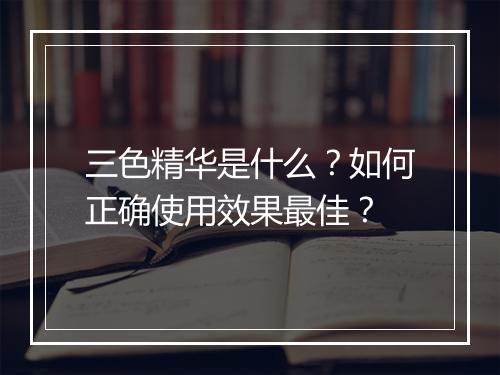 三色精华是什么？如何正确使用效果最佳？