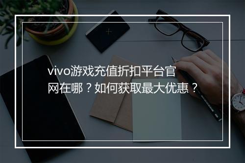 vivo游戏充值折扣平台官网在哪？如何获取最大优惠？