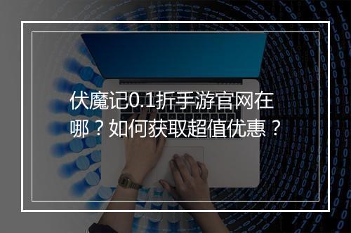 伏魔记0.1折手游官网在哪？如何获取超值优惠？