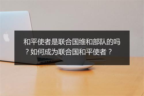 和平使者是联合国维和部队的吗？如何成为联合国和平使者？