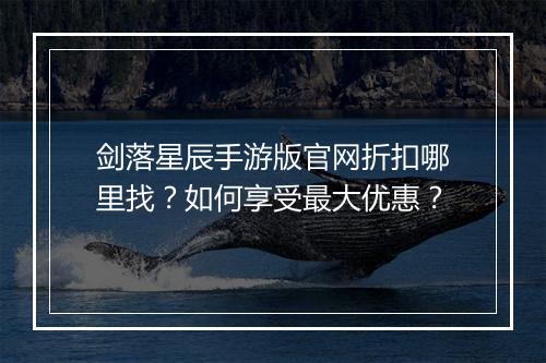 剑落星辰手游版官网折扣哪里找？如何享受最大优惠？
