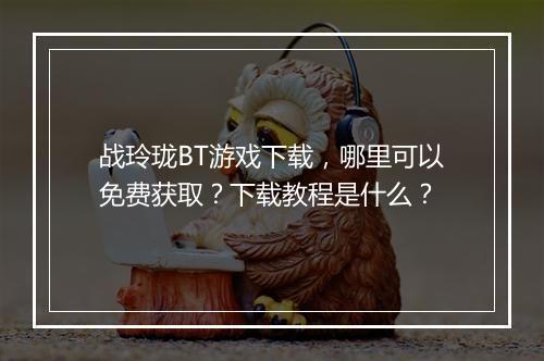 战玲珑BT游戏下载,哪里可以免费获取?下载教程是什么?