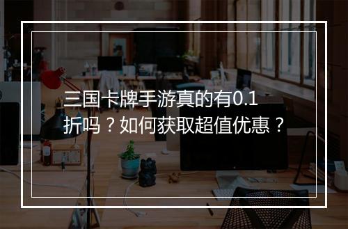 三国卡牌手游真的有0.1折吗？如何获取超值优惠？
