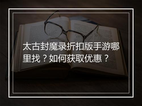 太古封魔录折扣版手游哪里找?如何获取优惠?