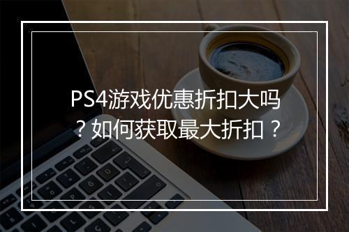 PS4游戏优惠折扣大吗？如何获取最大折扣？