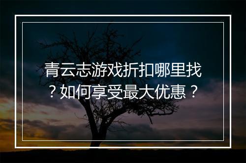 青云志游戏折扣哪里找?如何享受最大优惠?