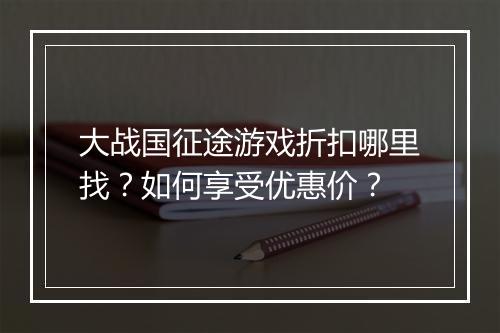 大战国征途游戏折扣哪里找？如何享受优惠价？