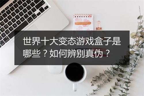 世界十大变态游戏盒子是哪些？如何辨别真伪？