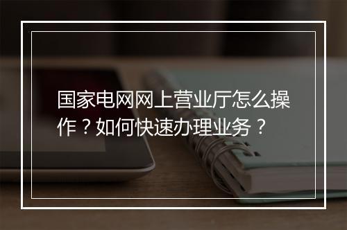 国家电网网上营业厅怎么操作?如何快速办理业务?
