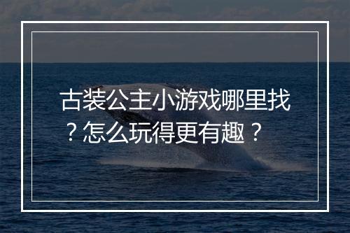 古装公主小游戏哪里找？怎么玩得更有趣？