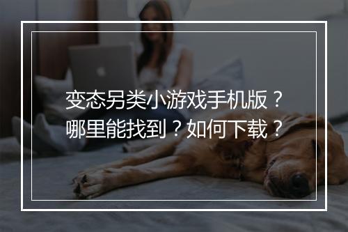 变态另类小游戏手机版？哪里能找到？如何下载？