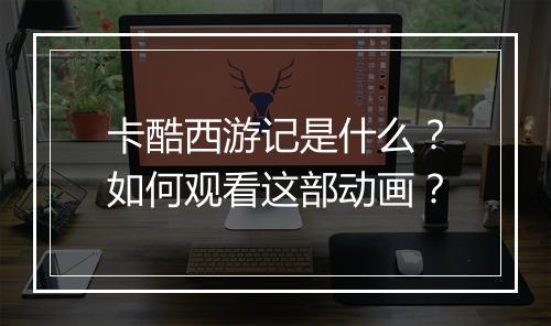 卡酷西游记是什么?如何观看这部动画?