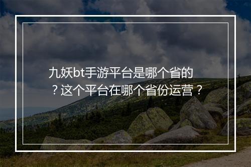 九妖bt手游平台是哪个省的？这个平台在哪个省份运营？