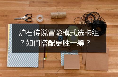 炉石传说冒险模式选卡组？如何搭配更胜一筹？