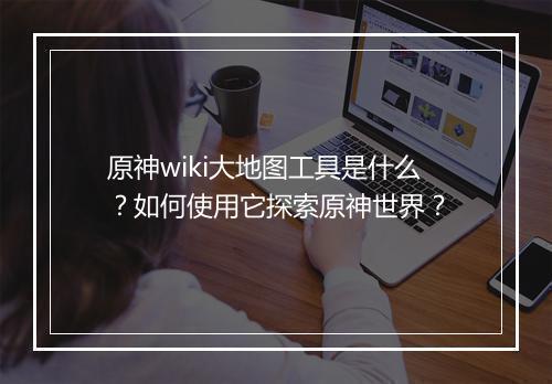 原神wiki大地图工具是什么?如何使用它探索原神世界?