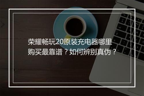 荣耀畅玩20原装充电器哪里购买最靠谱？如何辨别真伪？