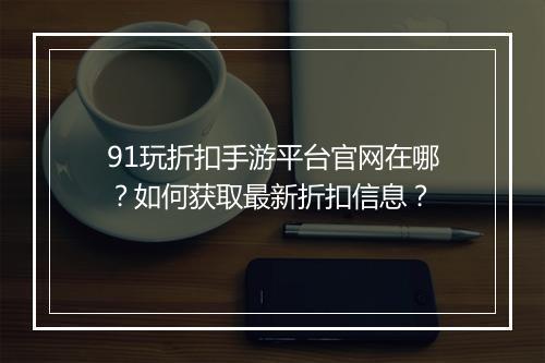 91玩折扣手游平台官网在哪？如何获取最新折扣信息？
