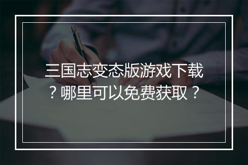 三国志变态版游戏下载?哪里可以免费获取?